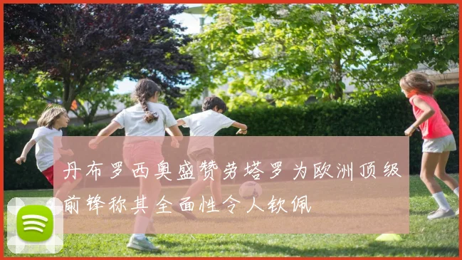 丹布罗西奥盛赞劳塔罗为欧洲顶级前锋称其全面性令人钦佩