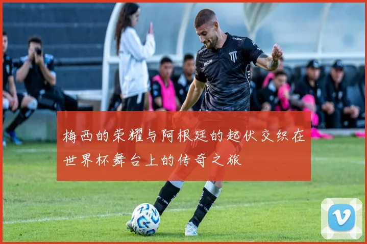梅西的荣耀与阿根廷的起伏交织在世界杯舞台上的传奇之旅