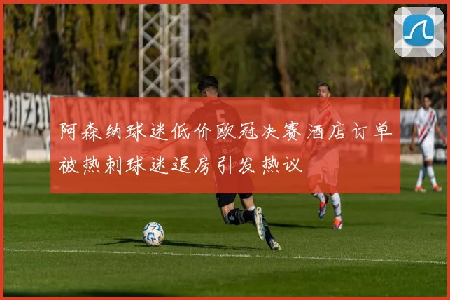 阿森纳球迷低价欧冠决赛酒店订单被热刺球迷退房引发热议