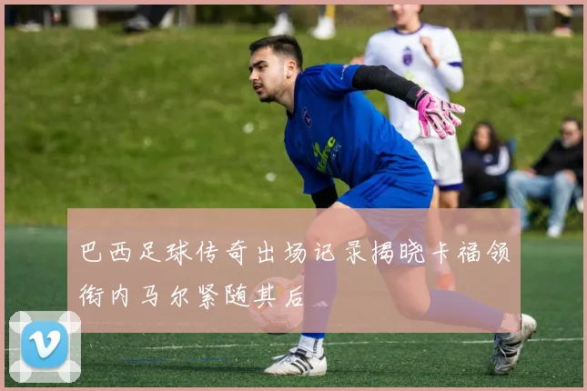 巴西足球传奇出场记录揭晓卡福领衔内马尔紧随其后