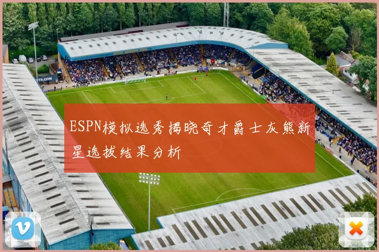 ESPN模拟选秀揭晓奇才爵士灰熊新星选拔结果分析