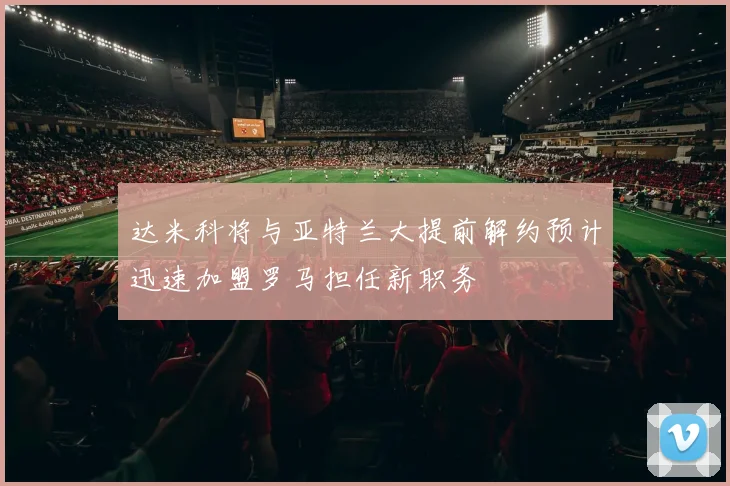 达米科将与亚特兰大提前解约预计迅速加盟罗马担任新职务